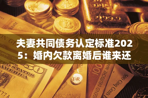 济南夫妻共同债务认定标准2025:婚内欠款离婚后谁来还? 济南夫妻共同债务认定标准2025:婚内欠款离婚后谁来还?
