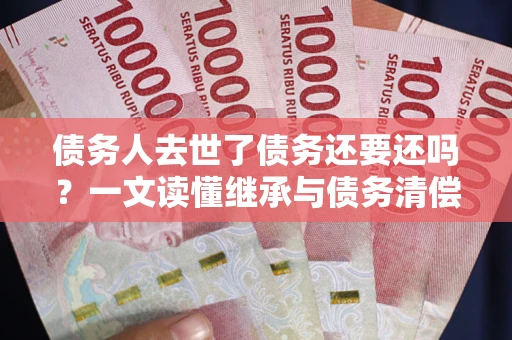 济南债务人去世了债务还要还吗？一文读懂继承与债务清偿