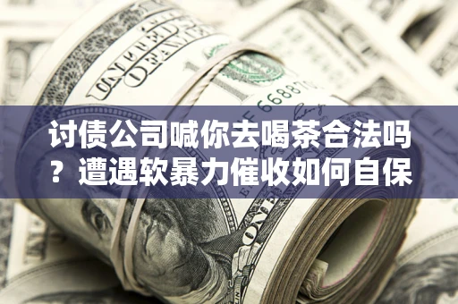 济南讨债公司喊你去喝茶合法吗？遭遇软暴力催收如何自保？