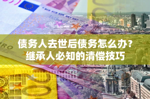 济南债务人去世后债务怎么办？继承人必知的清偿技巧